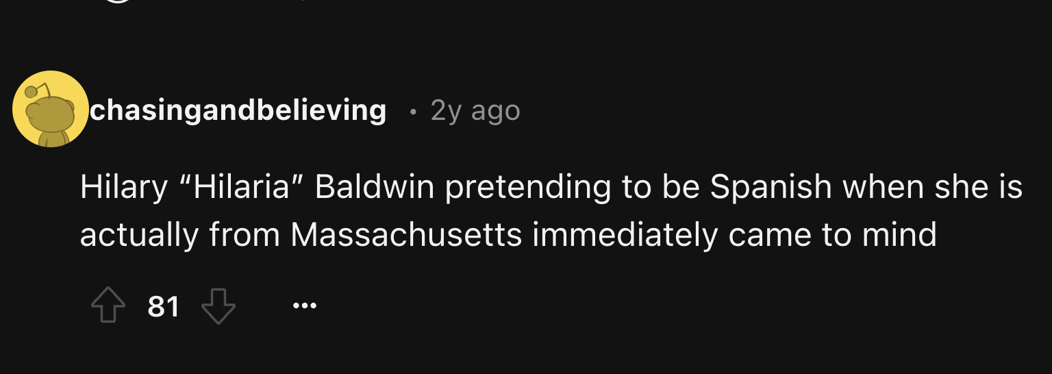 chasingandbelieving 2y ago Hilary "Hilaria" Baldwin pretending to be Spanish when she is actually from Massachusetts immediately came to mind 81